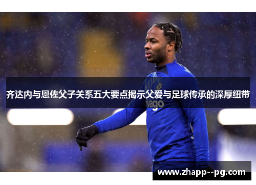 齐达内与恩佐父子关系五大要点揭示父爱与足球传承的深厚纽带