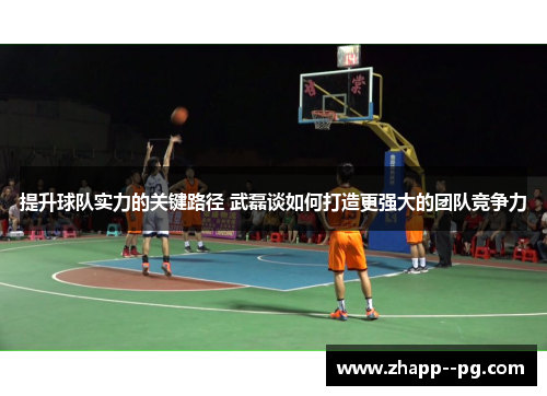 提升球队实力的关键路径 武磊谈如何打造更强大的团队竞争力