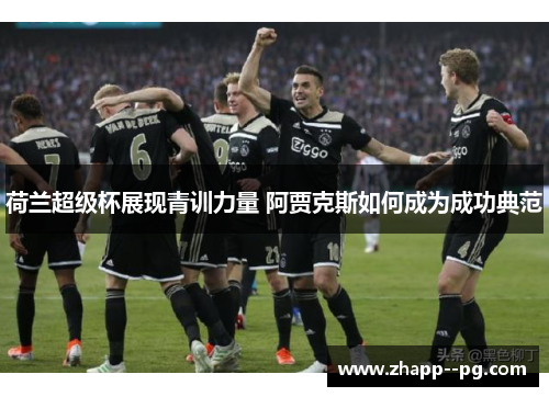 荷兰超级杯展现青训力量 阿贾克斯如何成为成功典范