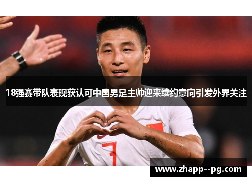 18强赛带队表现获认可中国男足主帅迎来续约意向引发外界关注